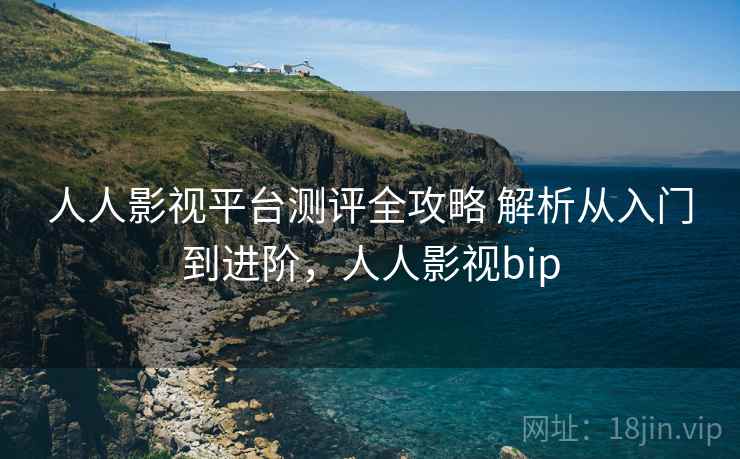 人人影视平台测评全攻略 解析从入门到进阶，人人影视bip