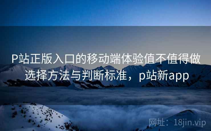 P站正版入口的移动端体验值不值得做 选择方法与判断标准，p站新app