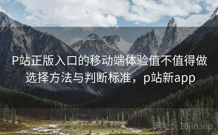 P站正版入口的移动端体验值不值得做 选择方法与判断标准，p站新app