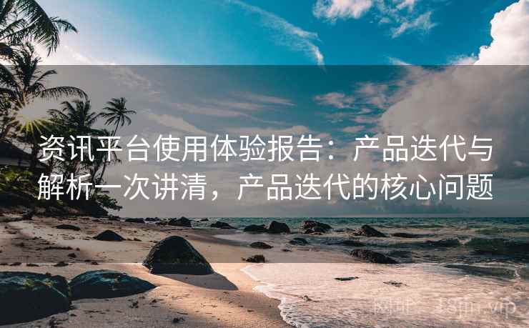 资讯平台使用体验报告：产品迭代与解析一次讲清，产品迭代的核心问题