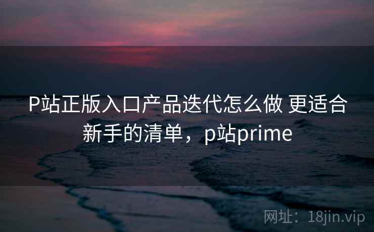 P站正版入口产品迭代怎么做 更适合新手的清单，p站prime