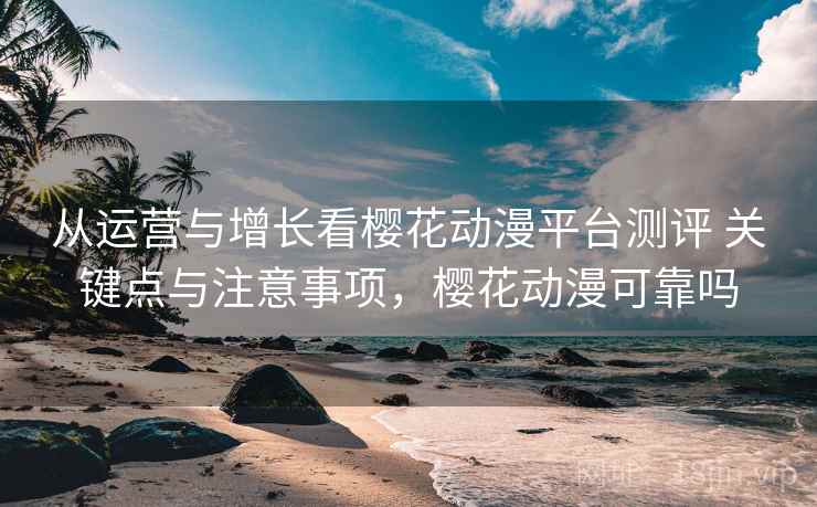 从运营与增长看樱花动漫平台测评 关键点与注意事项,樱花动漫可靠吗 从运营与增长看樱花动漫平台测评 关键点与注意事项,樱花动漫可靠吗