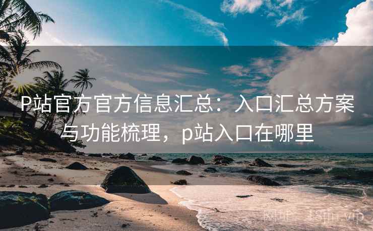 P站官方官方信息汇总：入口汇总方案与功能梳理，p站入口在哪里