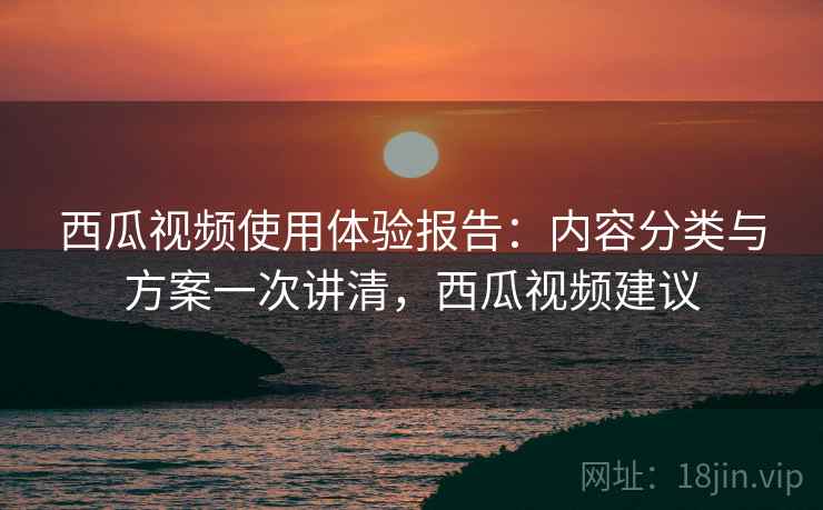 西瓜视频使用体验报告：内容分类与方案一次讲清，西瓜视频建议