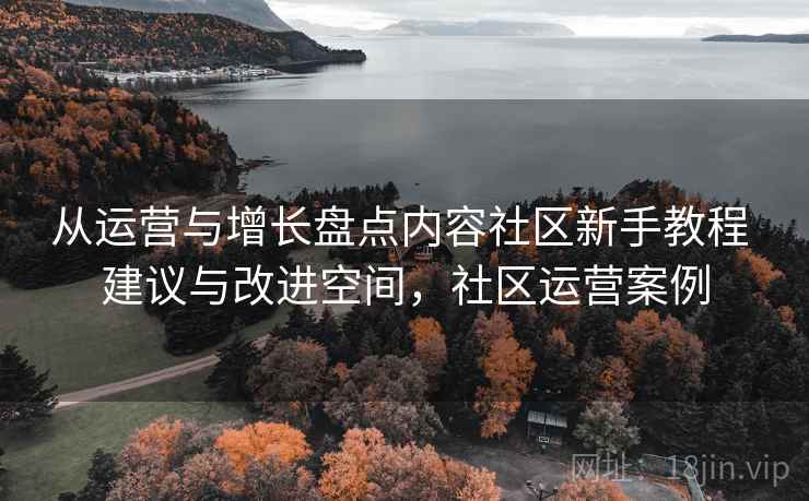 从运营与增长盘点内容社区新手教程 建议与改进空间，社区运营案例