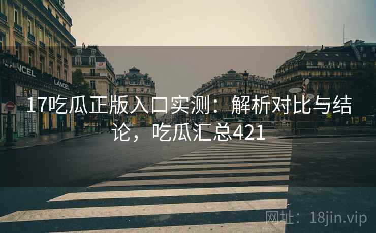 17吃瓜正版入口实测：解析对比与结论，吃瓜汇总421