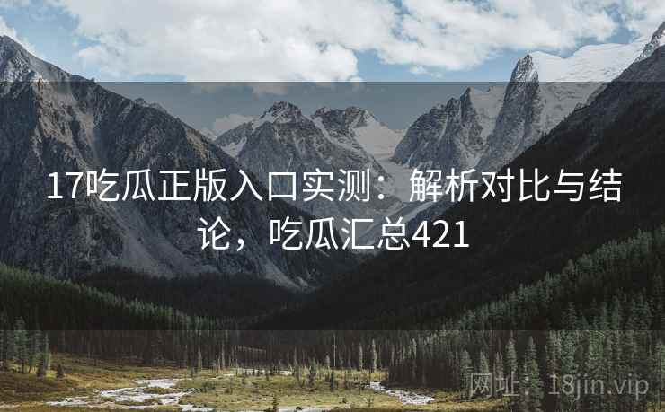 17吃瓜正版入口实测：解析对比与结论，吃瓜汇总421