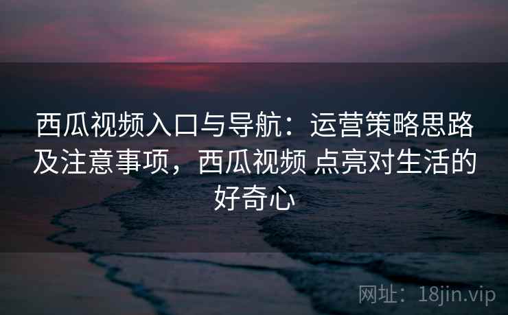 西瓜视频入口与导航：运营策略思路及注意事项，西瓜视频 点亮对生活的好奇心