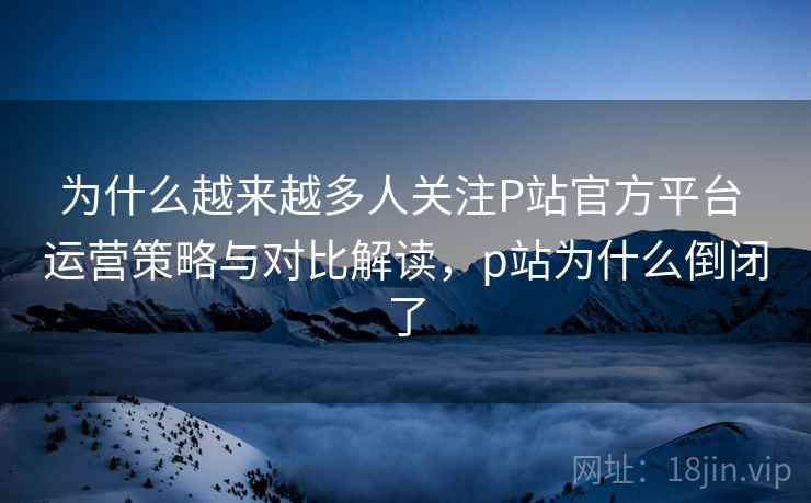 为什么越来越多人关注P站官方平台 运营策略与对比解读，p站为什么倒闭了