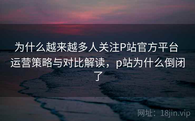 为什么越来越多人关注P站官方平台 运营策略与对比解读，p站为什么倒闭了