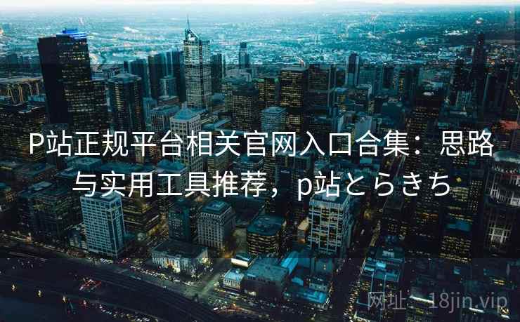 P站正规平台相关官网入口合集：思路与实用工具推荐，p站とらきち
