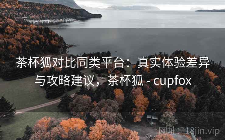 茶杯狐对比同类平台：真实体验差异与攻略建议，茶杯狐 - cupfox
