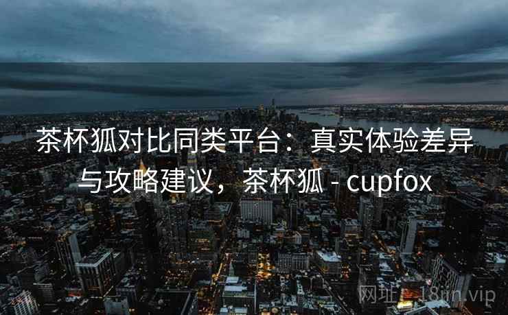 茶杯狐对比同类平台：真实体验差异与攻略建议，茶杯狐 - cupfox