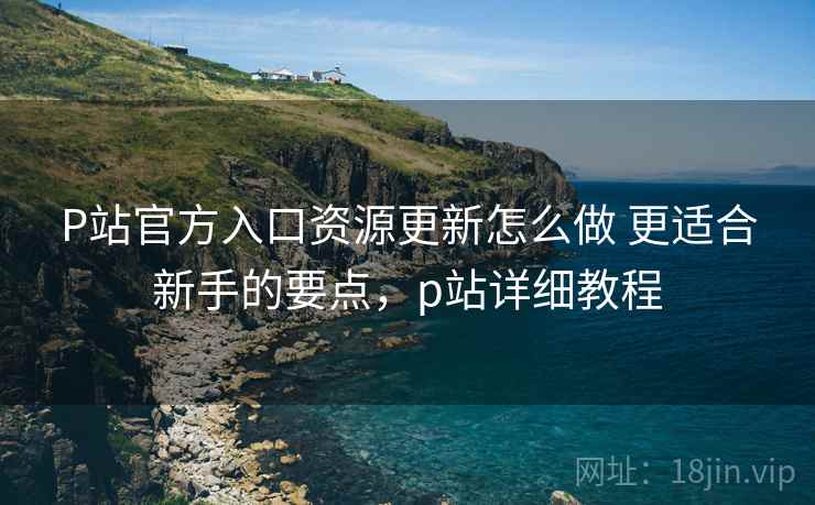 P站官方入口资源更新怎么做 更适合新手的要点，p站详细教程
