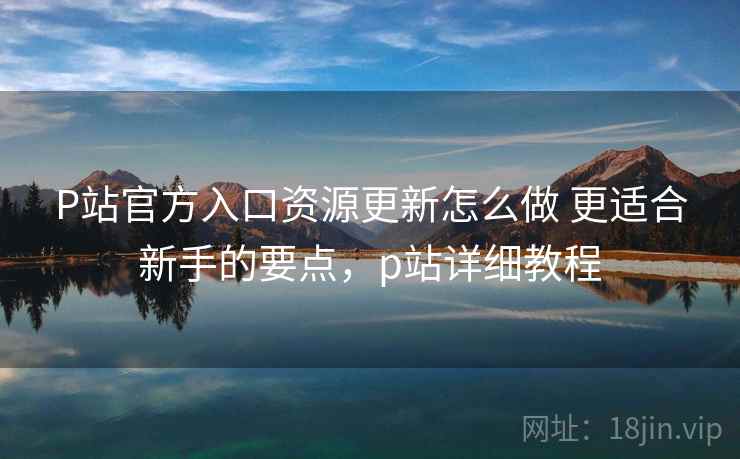 P站官方入口资源更新怎么做 更适合新手的要点，p站详细教程