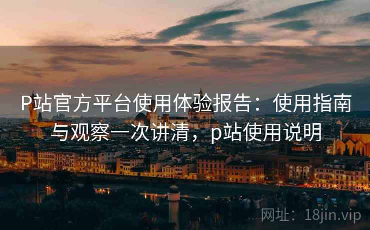 P站官方平台使用体验报告：使用指南与观察一次讲清，p站使用说明