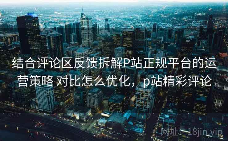 结合评论区反馈拆解P站正规平台的运营策略 对比怎么优化，p站精彩评论