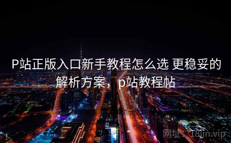 P站正版入口新手教程怎么选 更稳妥的解析方案，p站教程帖