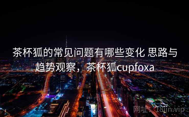 茶杯狐的常见问题有哪些变化 思路与趋势观察，茶杯狐cupfoxa