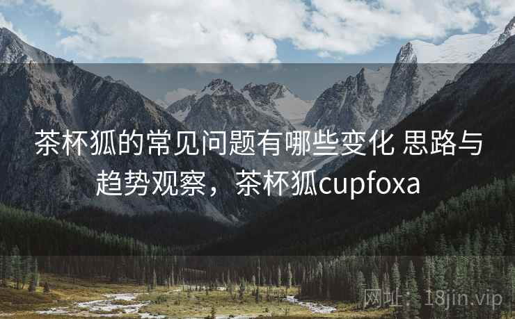 茶杯狐的常见问题有哪些变化 思路与趋势观察，茶杯狐cupfoxa