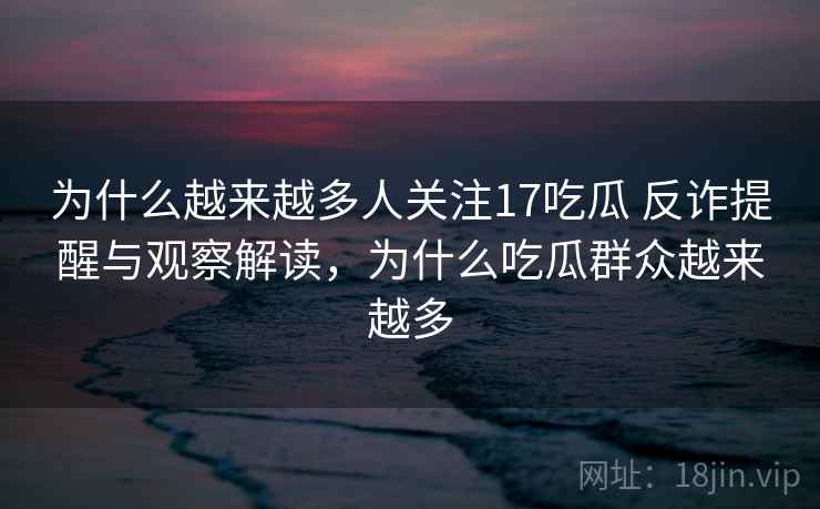 为什么越来越多人关注17吃瓜 反诈提醒与观察解读，为什么吃瓜群众越来越多