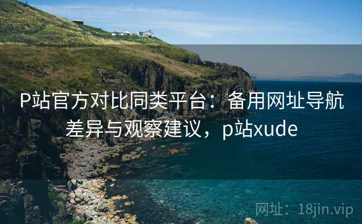 P站官方对比同类平台：备用网址导航差异与观察建议，p站xude