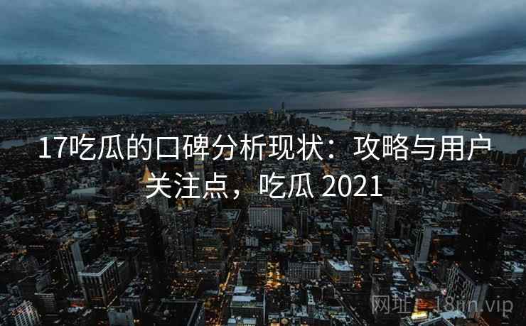 17吃瓜的口碑分析现状：攻略与用户关注点，吃瓜 2021