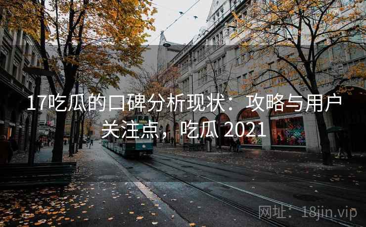 17吃瓜的口碑分析现状：攻略与用户关注点，吃瓜 2021