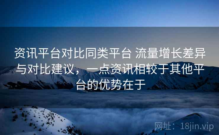 资讯平台对比同类平台 流量增长差异与对比建议,一点资讯相较于其他平台的优势在于 资讯平台对比同类平台 流量增长差异与对比建议,一点资讯相较于其他平台的优势在于