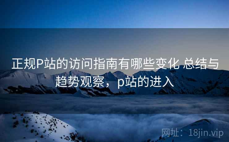 正规P站的访问指南有哪些变化 总结与趋势观察，p站的进入