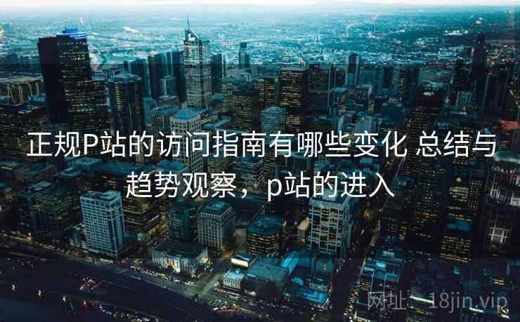 正规P站的访问指南有哪些变化 总结与趋势观察，p站的进入