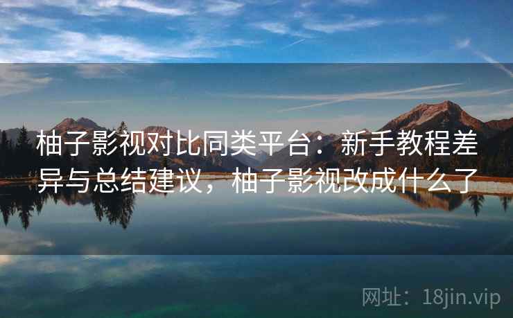 柚子影视对比同类平台：新手教程差异与总结建议，柚子影视改成什么了