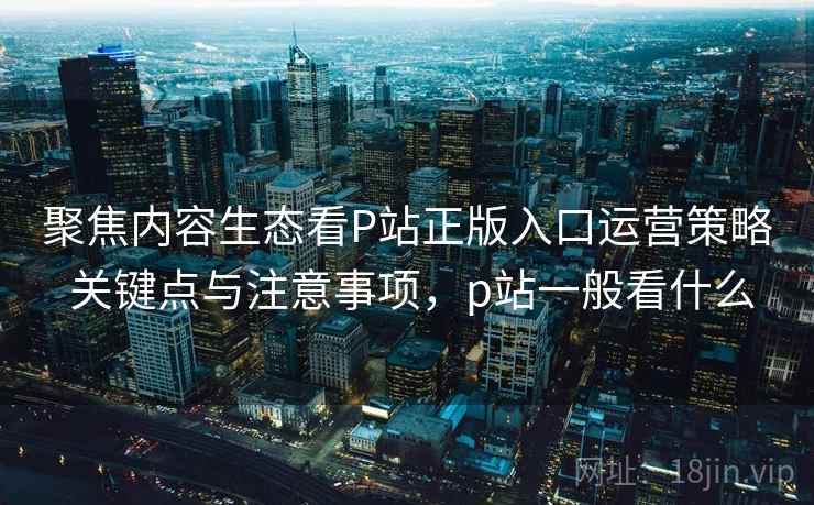 聚焦内容生态看P站正版入口运营策略 关键点与注意事项，p站一般看什么