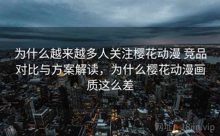 为什么越来越多人关注樱花动漫 竞品对比与方案解读，为什么樱花动漫画质这么差