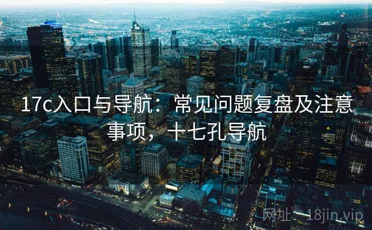 17c入口与导航：常见问题复盘及注意事项，十七孔导航