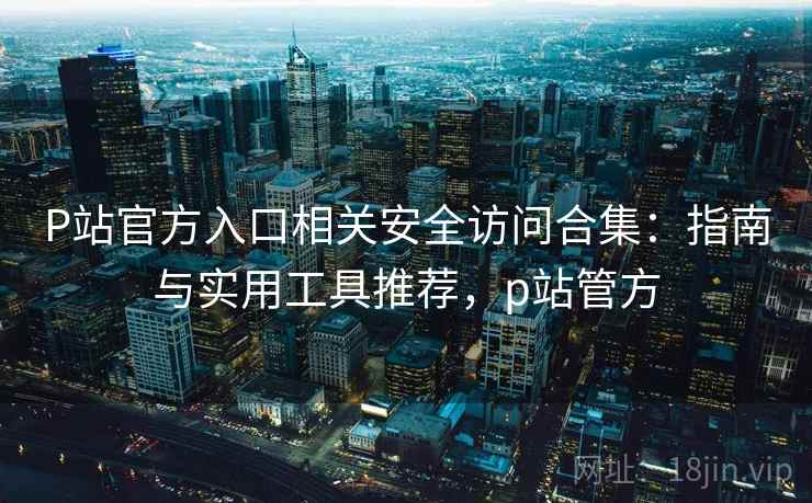 P站官方入口相关安全访问合集：指南与实用工具推荐，p站管方