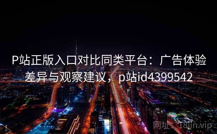 P站正版入口对比同类平台：广告体验差异与观察建议，p站id4399542
