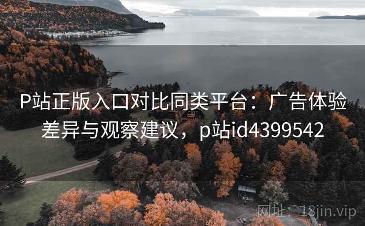 P站正版入口对比同类平台：广告体验差异与观察建议，p站id4399542