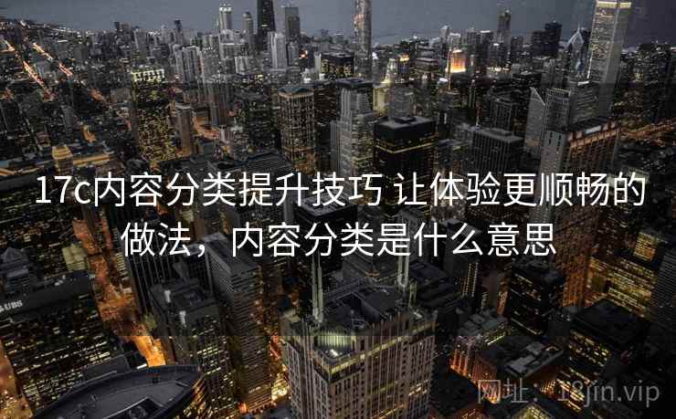 17c内容分类提升技巧 让体验更顺畅的做法，内容分类是什么意思