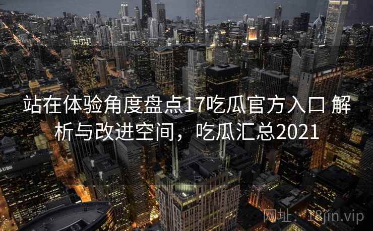 站在体验角度盘点17吃瓜官方入口 解析与改进空间，吃瓜汇总2021