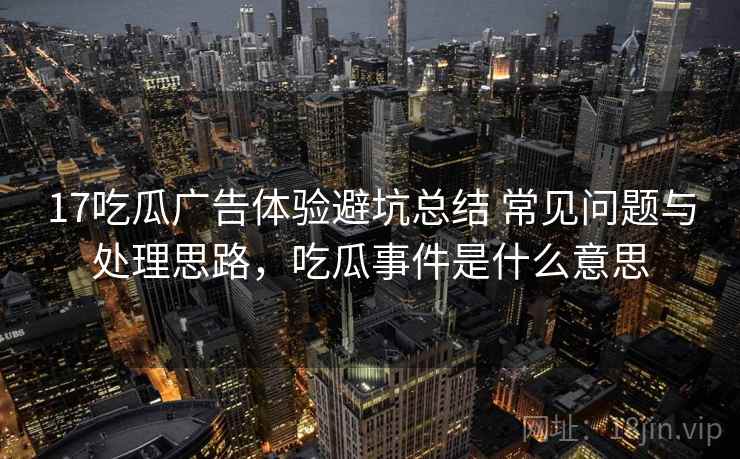 17吃瓜广告体验避坑总结 常见问题与处理思路，吃瓜事件是什么意思