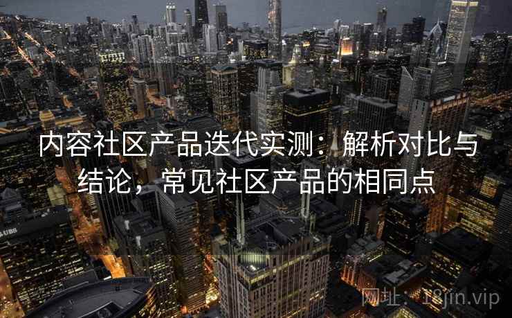 内容社区产品迭代实测：解析对比与结论，常见社区产品的相同点