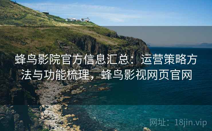 蜂鸟影院官方信息汇总：运营策略方法与功能梳理，蜂鸟影视网页官网