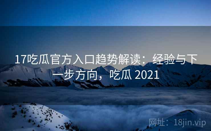 17吃瓜官方入口趋势解读：经验与下一步方向，吃瓜 2021