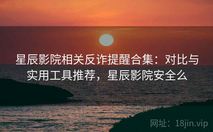 星辰影院相关反诈提醒合集：对比与实用工具推荐，星辰影院安全么