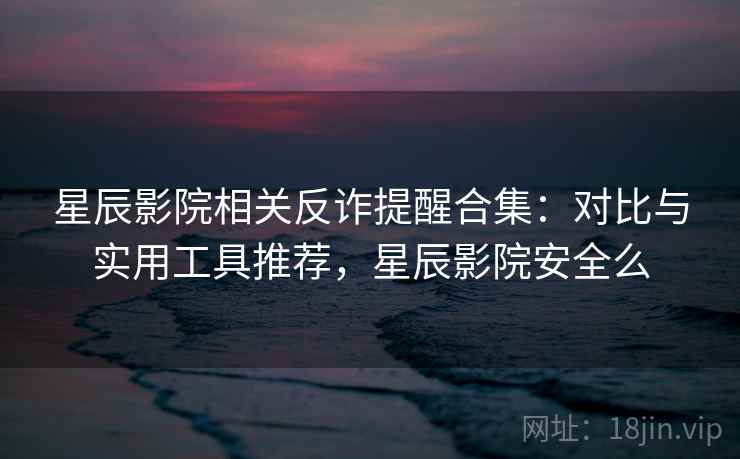 星辰影院相关反诈提醒合集：对比与实用工具推荐，星辰影院安全么