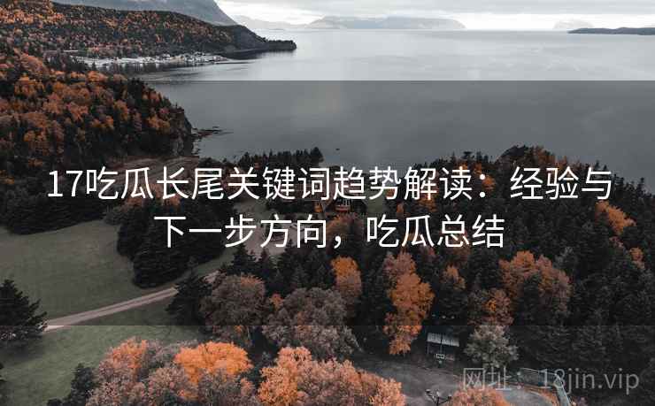 17吃瓜长尾关键词趋势解读：经验与下一步方向，吃瓜总结