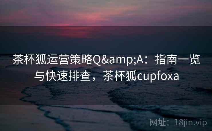 茶杯狐运营策略Q&A：指南一览与快速排查，茶杯狐cupfoxa