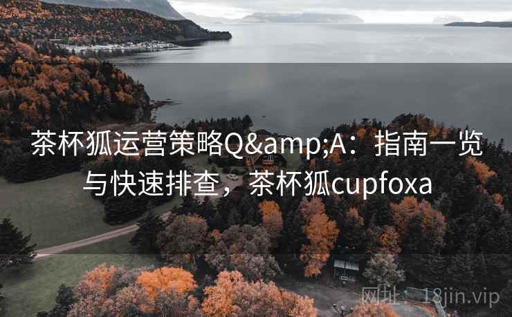 茶杯狐运营策略Q&A：指南一览与快速排查，茶杯狐cupfoxa