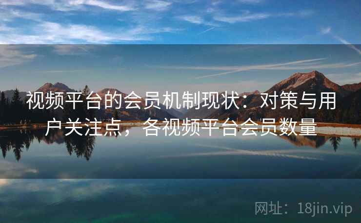 视频平台的会员机制现状：对策与用户关注点，各视频平台会员数量